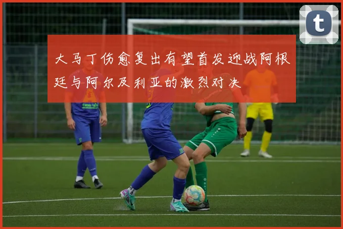 大马丁伤愈复出有望首发迎战阿根廷与阿尔及利亚的激烈对决
