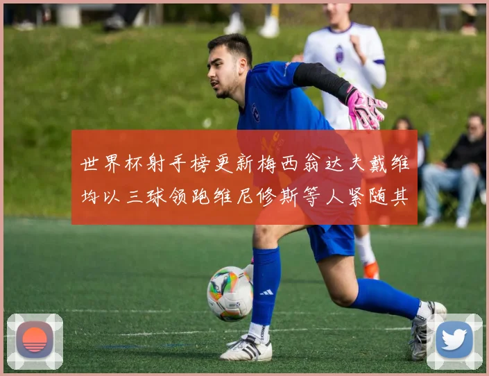 世界杯射手榜更新梅西翁达夫戴维均以三球领跑维尼修斯等人紧随其后