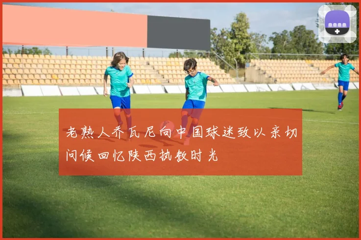 老熟人乔瓦尼向中国球迷致以亲切问候回忆陕西执教时光