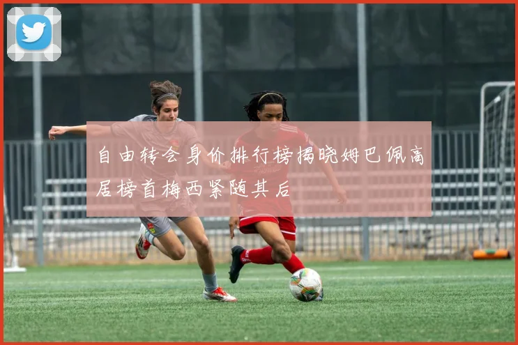 自由转会身价排行榜揭晓姆巴佩高居榜首梅西紧随其后