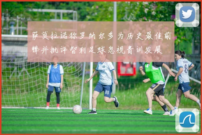 萨莫拉诺称罗纳尔多为历史最佳前锋并批评智利足球忽视青训发展