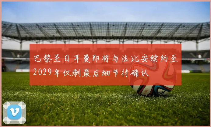 巴黎圣日耳曼即将与法比安续约至2029年仅剩最后细节待确认