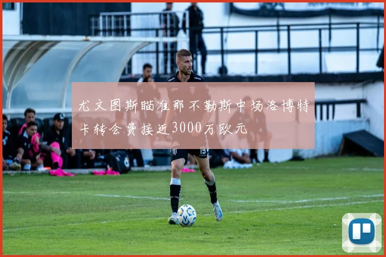 尤文图斯瞄准那不勒斯中场洛博特卡转会费接近3000万欧元