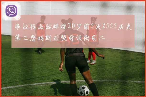弗拉格成就辉煌20岁前5次2555历史第三詹姆斯东契奇领衔前二