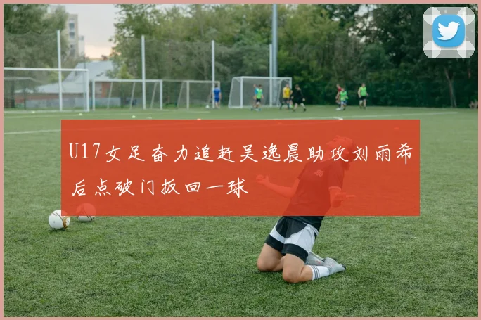 U17女足奋力追赶吴逸晨助攻刘雨希后点破门扳回一球