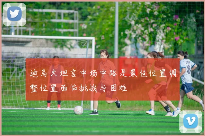 迪乌夫坦言中场中路是最佳位置调整位置面临挑战与困难