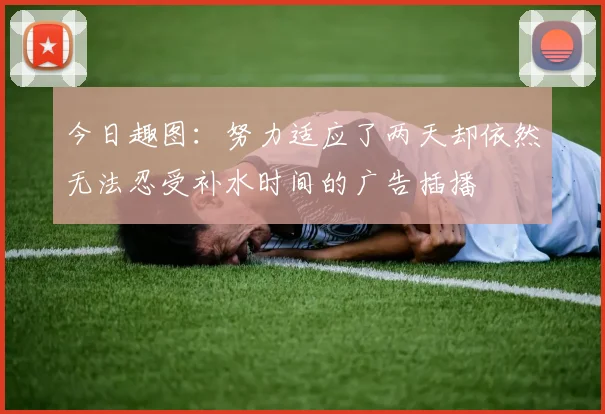 今日趣图：努力适应了两天却依然无法忍受补水时间的广告插播