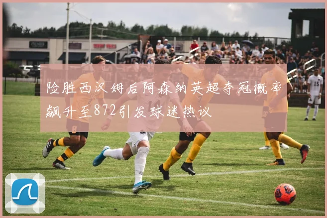 险胜西汉姆后阿森纳英超夺冠概率飙升至872引发球迷热议