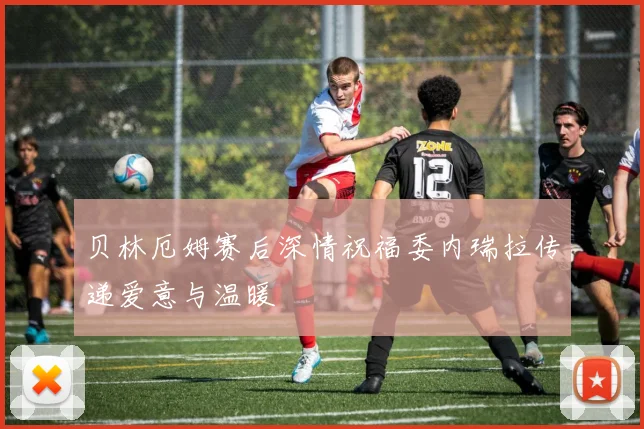 贝林厄姆赛后深情祝福委内瑞拉传递爱意与温暖