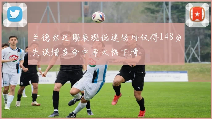 兰德尔近期表现低迷场均仅得148分失误增多命中率大幅下滑