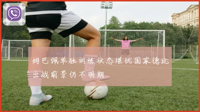姆巴佩单独训练状态堪忧国家德比出战前景仍不明朗