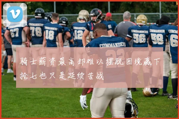 骑士薪资最高却难以摆脱困境赢下抢七也只是延续苦战