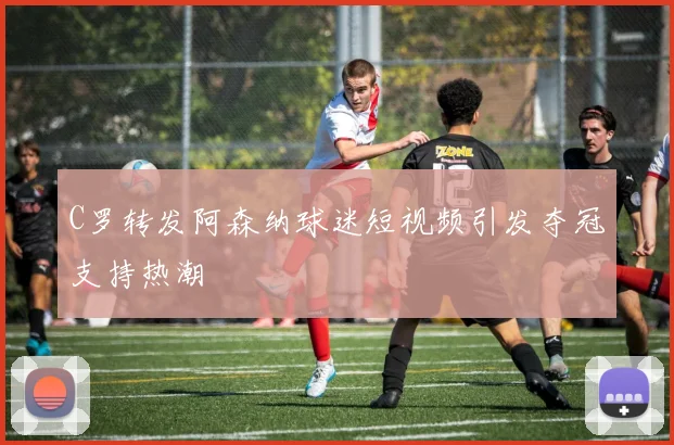 C罗转发阿森纳球迷短视频引发夺冠支持热潮