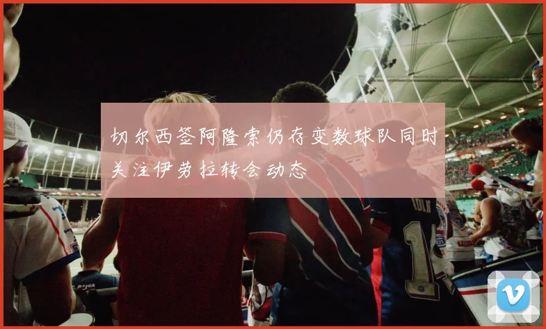 切尔西签阿隆索仍存变数球队同时关注伊劳拉转会动态