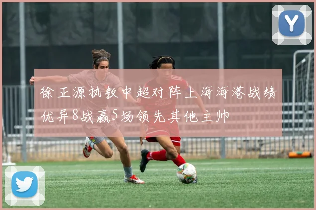 徐正源执教中超对阵上海海港战绩优异8战赢5场领先其他主帅