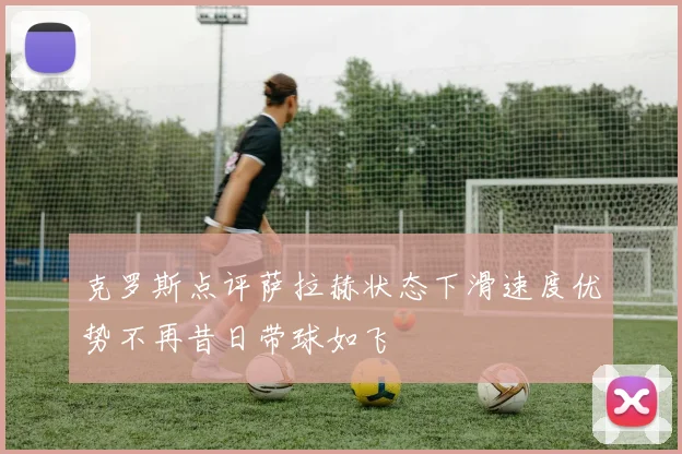 克罗斯点评萨拉赫状态下滑速度优势不再昔日带球如飞