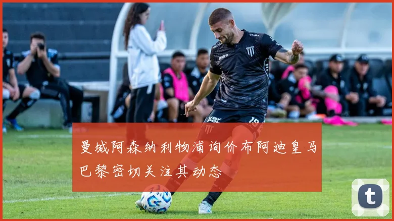 曼城阿森纳利物浦询价布阿迪皇马巴黎密切关注其动态