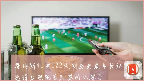 詹姆斯41岁122天创历史最年长纪录总得分领跑系列赛两队球员