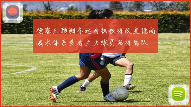 德塞利预测齐达内执教将改变德尚战术体系多名主力球员或将离队