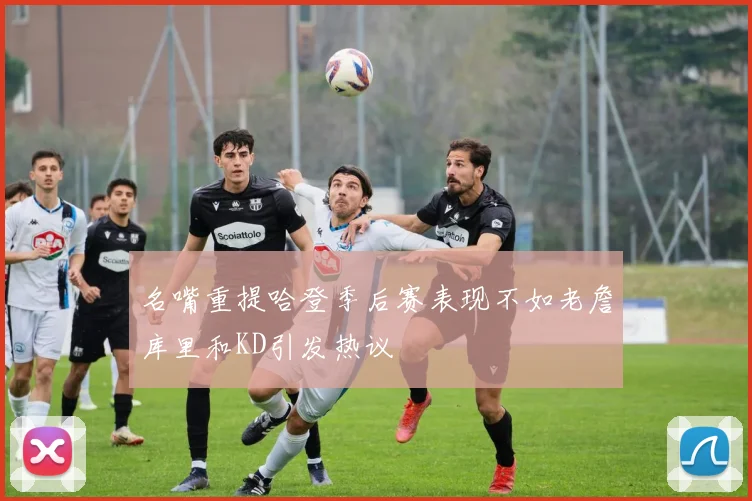 名嘴重提哈登季后赛表现不如老詹库里和KD引发热议