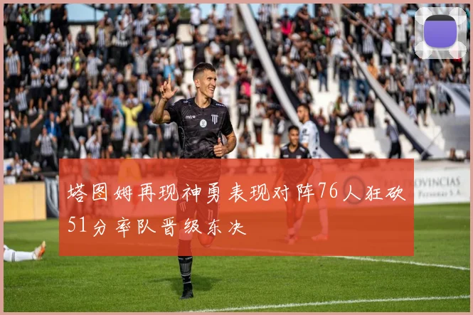 塔图姆再现神勇表现对阵76人狂砍51分率队晋级东决
